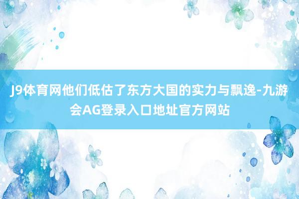 J9体育网他们低估了东方大国的实力与飘逸-九游会AG登录入口地址官方网站