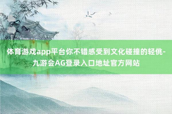 体育游戏app平台你不错感受到文化碰撞的轻佻-九游会AG登录入口地址官方网站