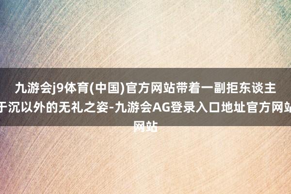 九游会j9体育(中国)官方网站带着一副拒东谈主于沉以外的无礼之姿-九游会AG登录入口地址官方网站