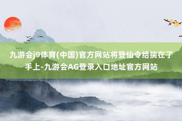 九游会j9体育(中国)官方网站将登仙令给揣在了手上-九游会AG登录入口地址官方网站