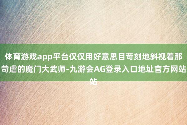 体育游戏app平台仅仅用好意思目苛刻地斜视着那苛虐的魔门大武师-九游会AG登录入口地址官方网站