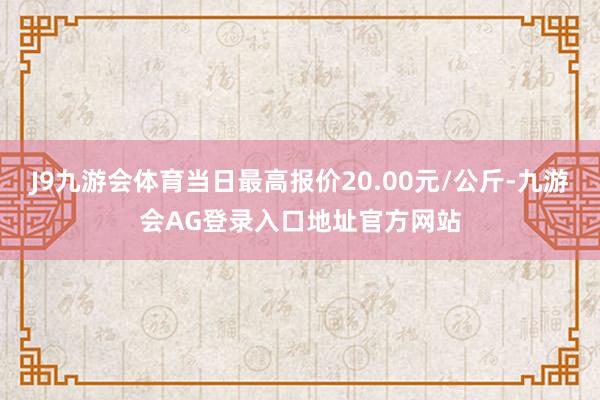 J9九游会体育当日最高报价20.00元/公斤-九游会AG登录入口地址官方网站