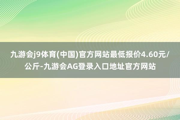九游会j9体育(中国)官方网站最低报价4.60元/公斤-九游会AG登录入口地址官方网站