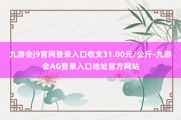 九游会j9官网登录入口收支31.00元/公斤-九游会AG登录入口地址官方网站