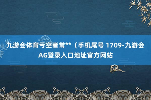 九游会体育亏空者常**（手机尾号 1709-九游会AG登录入口地址官方网站