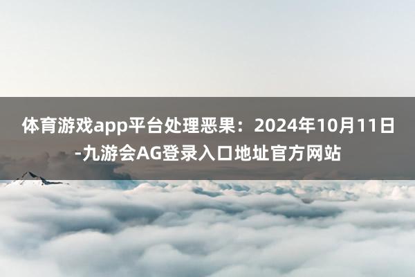 体育游戏app平台处理恶果:2024年10月11日-九游会AG登录入口地址官方网站