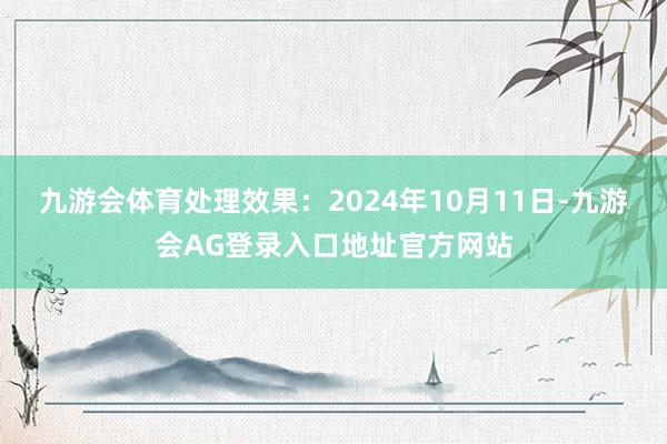 九游会体育处理效果:2024年10月11日-九游会AG登录入口地址官方网站