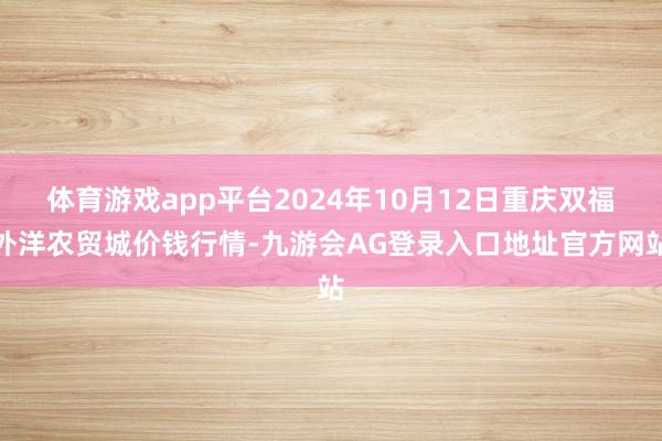体育游戏app平台2024年10月12日重庆双福外洋农贸城价钱行情-九游会AG登录入口地址官方网站