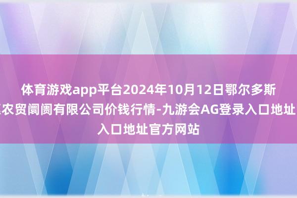 体育游戏app平台2024年10月12日鄂尔多斯市万家惠农贸阛阓有限公司价钱行情-九游会AG登录入口地址官方网站