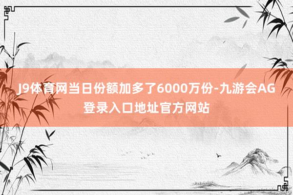J9体育网当日份额加多了6000万份-九游会AG登录入口地址官方网站
