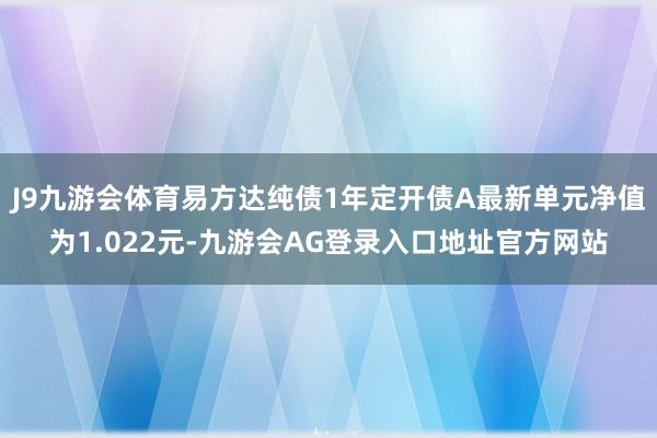J9九游会体育易方达纯债1年定开债A最新单元净值为1.022元-九游会AG登录入口地址官方网站