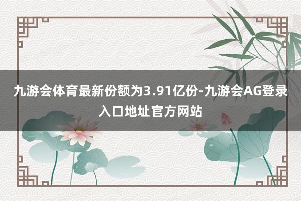九游会体育最新份额为3.91亿份-九游会AG登录入口地址官方网站