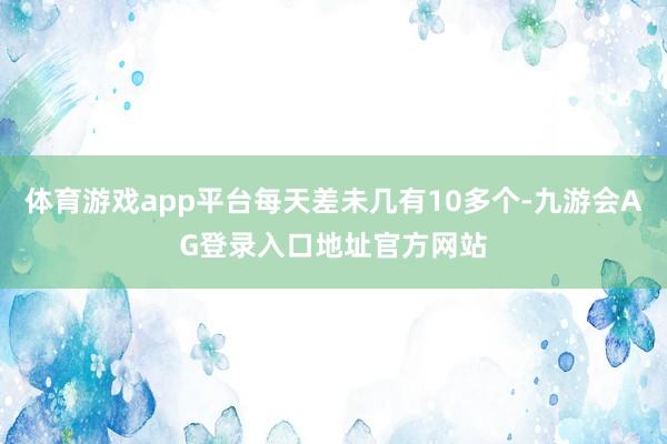 体育游戏app平台每天差未几有10多个-九游会AG登录入口地址官方网站