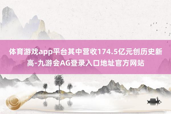 体育游戏app平台其中营收174.5亿元创历史新高-九游会AG登录入口地址官方网站