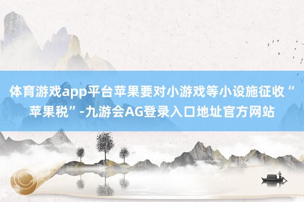 体育游戏app平台苹果要对小游戏等小设施征收“苹果税”-九游会AG登录入口地址官方网站
