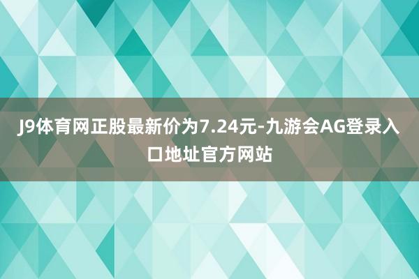 J9体育网正股最新价为7.24元-九游会AG登录入口地址官方网站