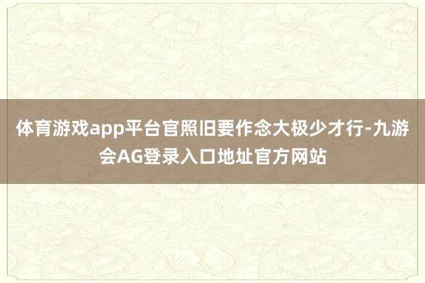 体育游戏app平台官照旧要作念大极少才行-九游会AG登录入口地址官方网站