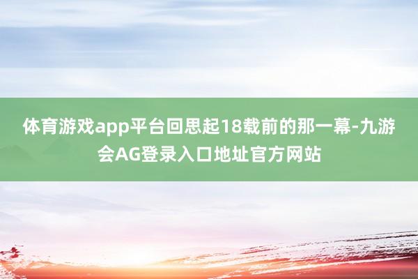 体育游戏app平台回思起18载前的那一幕-九游会AG登录入口地址官方网站