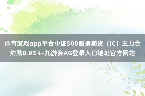 体育游戏app平台中证500股指期货（IC）主力合约跌0.95%-九游会AG登录入口地址官方网站