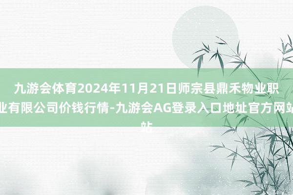 九游会体育2024年11月21日师宗县鼎禾物业职业有限公司价钱行情-九游会AG登录入口地址官方网站
