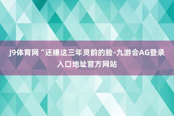 J9体育网“还嫌这三年灵韵的脸-九游会AG登录入口地址官方网站
