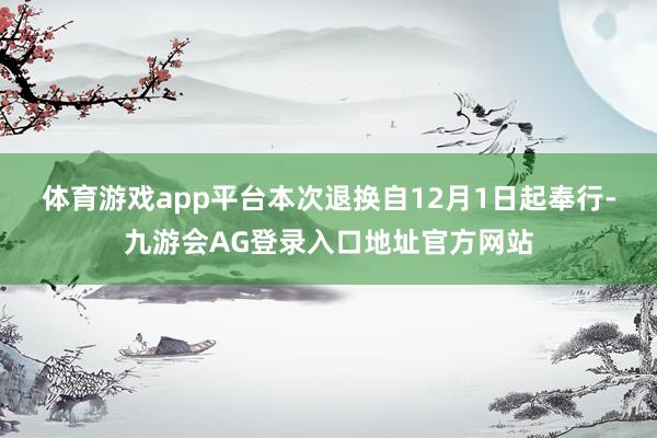 体育游戏app平台　　本次退换自12月1日起奉行-九游会AG登录入口地址官方网站