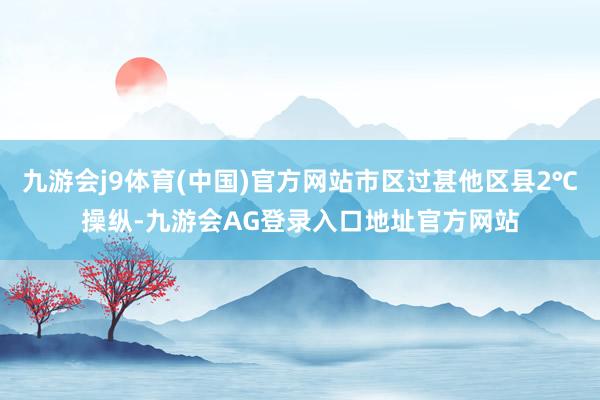 九游会j9体育(中国)官方网站市区过甚他区县2℃操纵-九游会AG登录入口地址官方网站