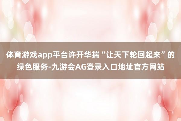 体育游戏app平台许开华揣“让天下轮回起来”的绿色服务-九游会AG登录入口地址官方网站