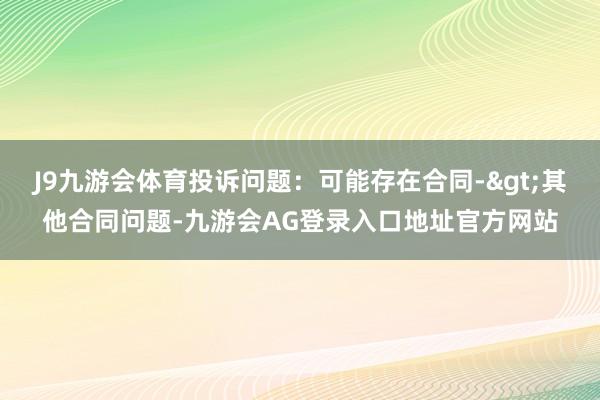 J9九游会体育投诉问题：可能存在合同->其他合同问题-九游会AG登录入口地址官方网站