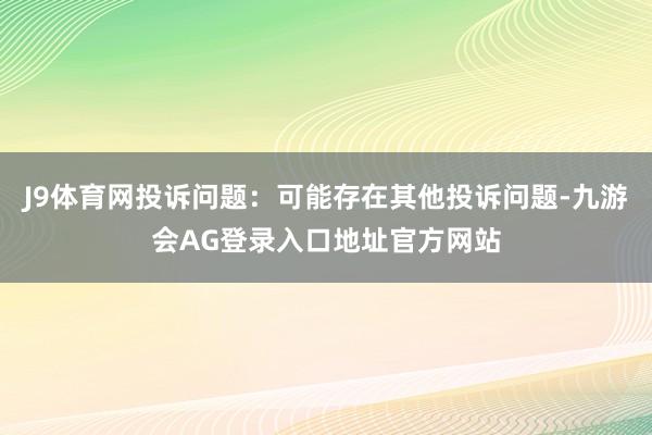 J9体育网投诉问题：可能存在其他投诉问题-九游会AG登录入口地址官方网站