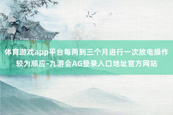体育游戏app平台每两到三个月进行一次放电操作较为顺应-九游会AG登录入口地址官方网站