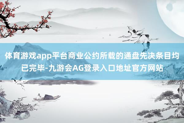 体育游戏app平台商业公约所载的通盘先决条目均已完毕-九游会AG登录入口地址官方网站