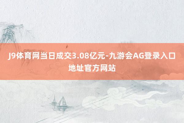 J9体育网当日成交3.08亿元-九游会AG登录入口地址官方网站