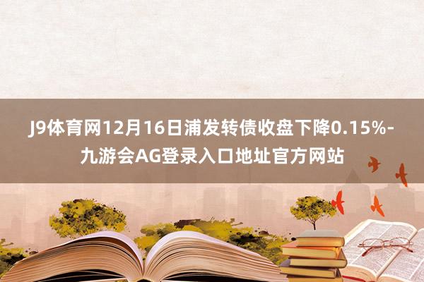 J9体育网12月16日浦发转债收盘下降0.15%-九游会AG登录入口地址官方网站