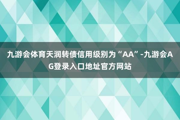 九游会体育天润转债信用级别为“AA”-九游会AG登录入口地址官方网站