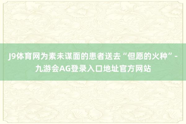 J9体育网为素未谋面的患者送去“但愿的火种”-九游会AG登录入口地址官方网站