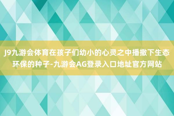 J9九游会体育在孩子们幼小的心灵之中播撒下生态环保的种子-九游会AG登录入口地址官方网站