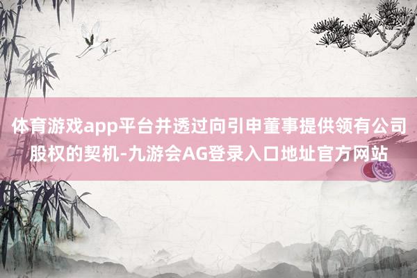 体育游戏app平台并透过向引申董事提供领有公司股权的契机-九游会AG登录入口地址官方网站