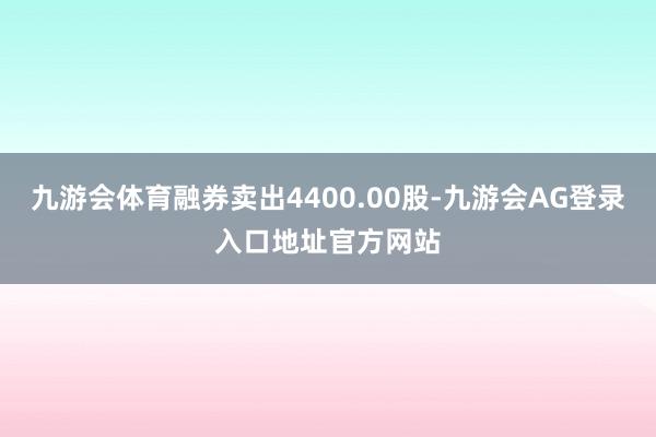 九游会体育融券卖出4400.00股-九游会AG登录入口地址官方网站