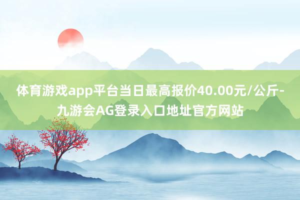 体育游戏app平台当日最高报价40.00元/公斤-九游会AG登录入口地址官方网站