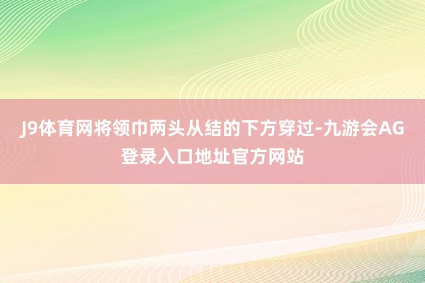 J9体育网将领巾两头从结的下方穿过-九游会AG登录入口地址官方网站