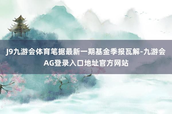 J9九游会体育笔据最新一期基金季报瓦解-九游会AG登录入口地址官方网站