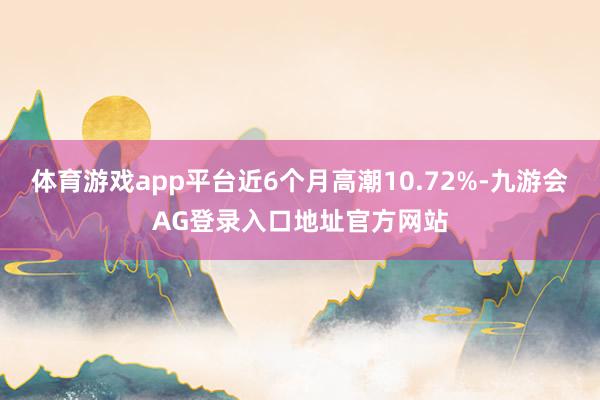 体育游戏app平台近6个月高潮10.72%-九游会AG登录入口地址官方网站