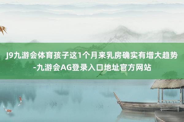J9九游会体育孩子这1个月来乳房确实有增大趋势-九游会AG登录入口地址官方网站