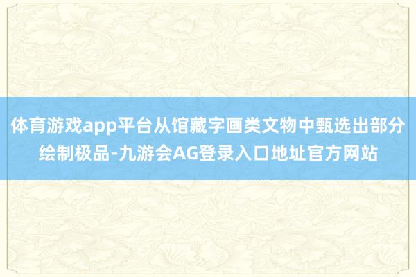 体育游戏app平台从馆藏字画类文物中甄选出部分绘制极品-九游会AG登录入口地址官方网站