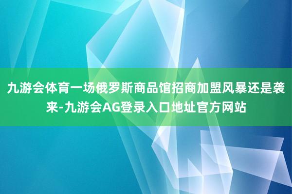 九游会体育一场俄罗斯商品馆招商加盟风暴还是袭来-九游会AG登录入口地址官方网站