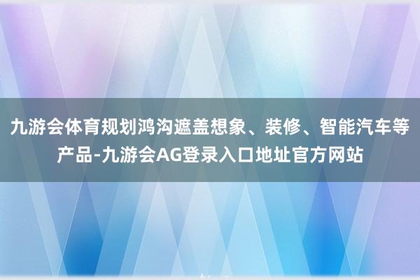 九游会体育规划鸿沟遮盖想象、装修、智能汽车等产品-九游会AG登录入口地址官方网站