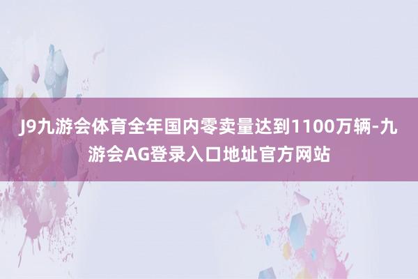 J9九游会体育全年国内零卖量达到1100万辆-九游会AG登录入口地址官方网站