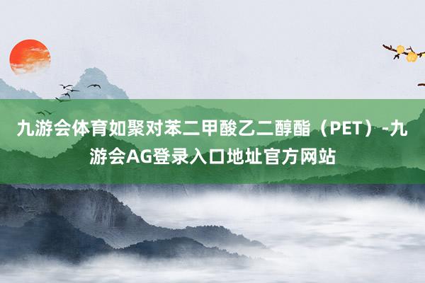九游会体育如聚对苯二甲酸乙二醇酯（PET）-九游会AG登录入口地址官方网站