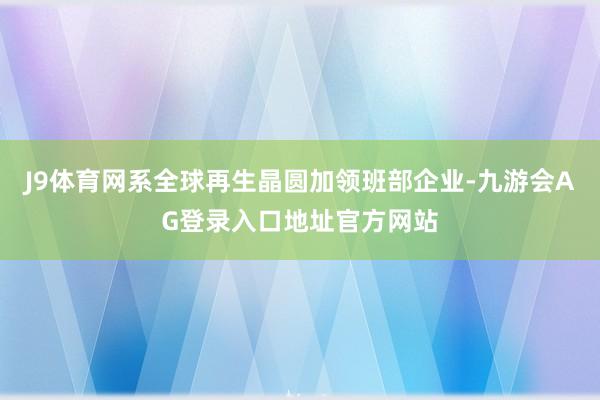 J9体育网系全球再生晶圆加领班部企业-九游会AG登录入口地址官方网站